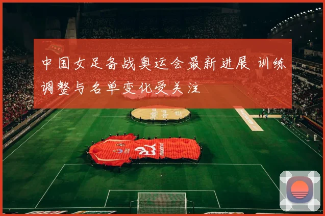 中国女足备战奥运会最新进展 训练调整与名单变化受关注