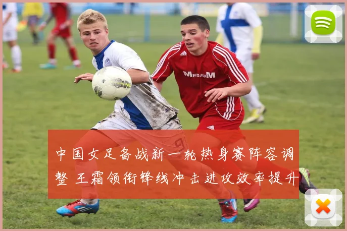 中国女足备战新一轮热身赛阵容调整 王霜领衔锋线冲击进攻效率提升