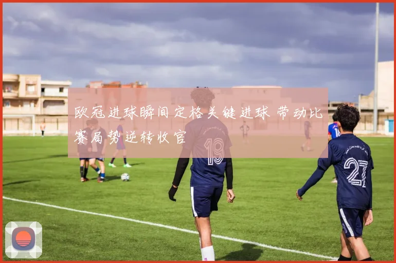 欧冠进球瞬间定格关键进球 带动比赛局势逆转收官