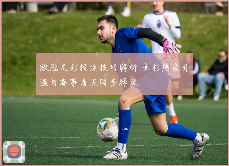 欧冠足彩投注技巧解析 竞彩热度升温与赛事看点同步释放