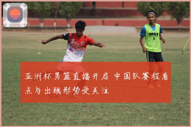 亚洲杯男篮直播开启 中国队赛程看点与出线形势受关注