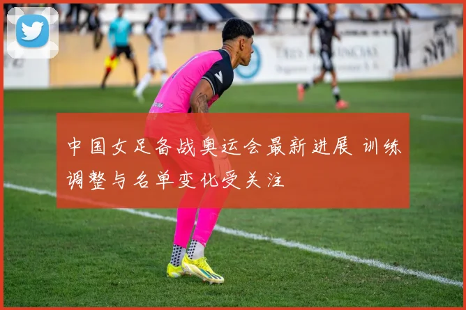 中国女足备战奥运会最新进展 训练调整与名单变化受关注