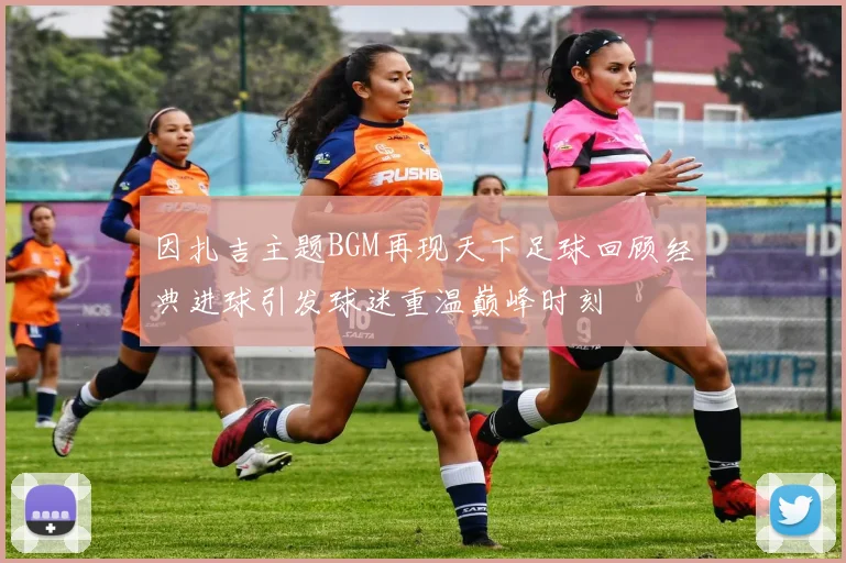 因扎吉主题BGM再现天下足球回顾经典进球引发球迷重温巅峰时刻