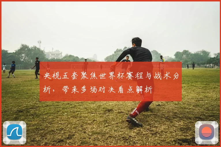 央视五套聚焦世界杯赛程与战术分析,带来多场对决看点解析