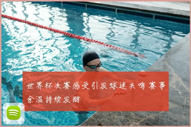 世界杯决赛感受引发球迷共鸣 赛事余温持续发酵