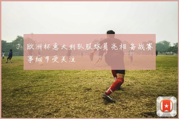 欧洲杯意大利队服球员亮相 备战赛事细节受关注