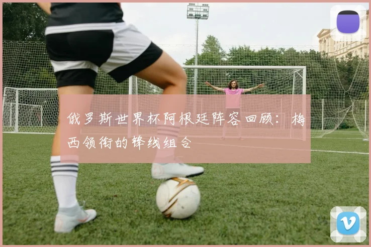 俄罗斯世界杯阿根廷阵容回顾：梅西领衔的锋线组合