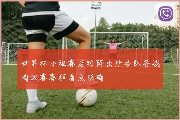 世界杯小组赛后对阵出炉各队备战淘汰赛赛程看点明确